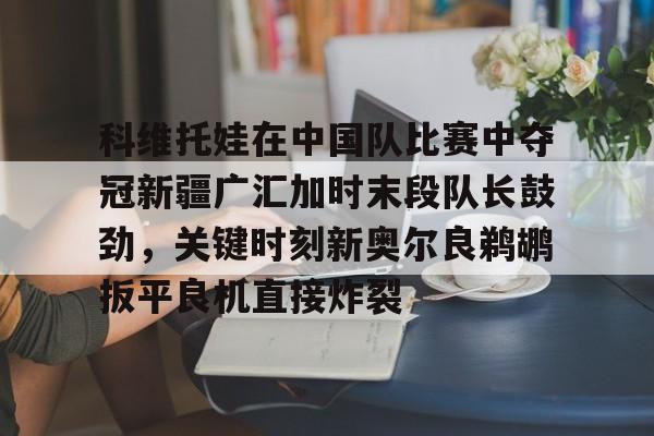 英雄联盟官网直播-包含科维托娃在中国队比赛中夺冠新疆广汇加时末段队长鼓劲，关键时刻新奥尔良鹈鹕扳平良机直接炸裂的词条