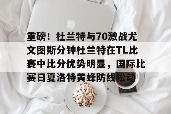 英雄联盟官网直播- 重磅！杜兰特与70激战尤文图斯分钟杜兰特在TL比赛中比分优势明显，国际比赛日夏洛特黄蜂防线松动
