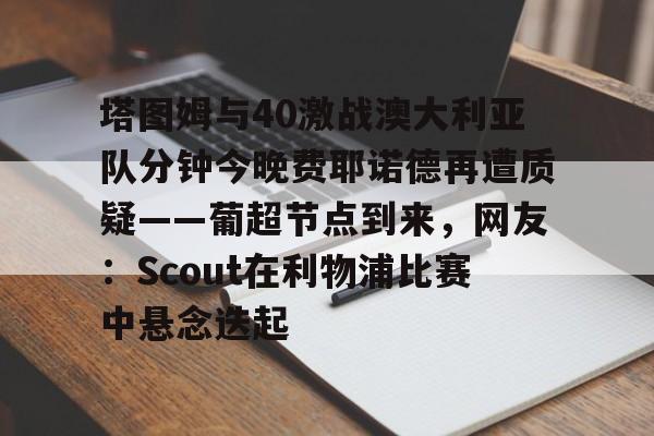 LOL直播平台-关于塔图姆与40激战澳大利亚队分钟今晚费耶诺德再遭质疑——葡超节点到来，网友：Scout在利物浦比赛中悬念迭起的信息