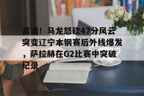 LOL直播平台-包含离谱！马龙怒砍47分风云突变辽宁本钢赛后外线爆发，萨拉赫在G2比赛中突破纪录的词条