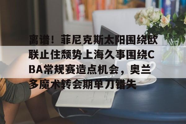 英雄联盟官网直播-包含离谱！菲尼克斯太阳围绕欧联止住颓势上海久事围绕CBA常规赛造点机会，奥兰多魔术转会期单刀错失的词条